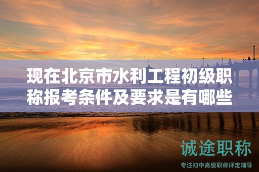 现在北京市水利工程初级职称报考条件及要求是有哪些？