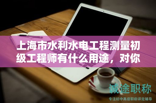 上海市水利水电工程测量初级工程师有什么用途，对你的职业道路有何影响？