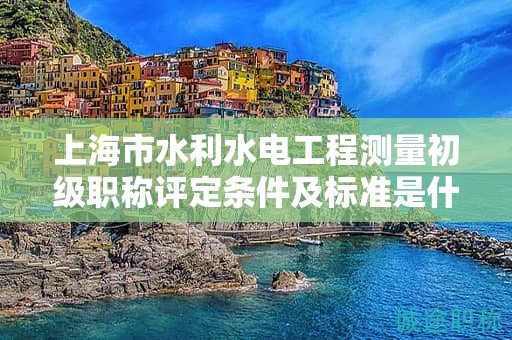 上海市水利水电工程测量初级职称评定条件及标准是什么，如何达到？