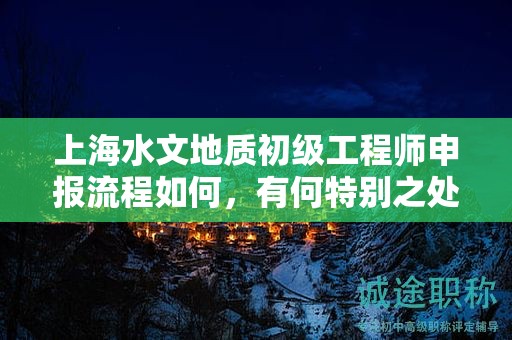 上海水文地质初级工程师申报流程如何，有何特别之处？