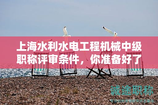 上海水利水电工程机械中级职称评审条件，你准备好了吗？这些资料将帮助你