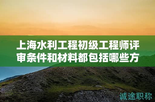 上海水利工程初级工程师评审条件和材料都包括哪些方面？