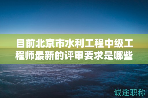 目前北京市水利工程中级工程师最新的评审要求是哪些呢？