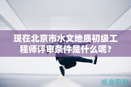 现在北京市水文地质初级工程师评审条件是什么呢？