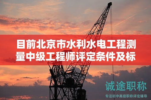 目前北京市水利水电工程测量中级工程师评定条件及标准是什么？