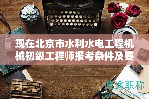 现在北京市水利水电工程机械初级工程师报考条件及要求是有哪些？