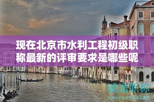 现在北京市水利工程初级职称最新的评审要求是哪些呢？