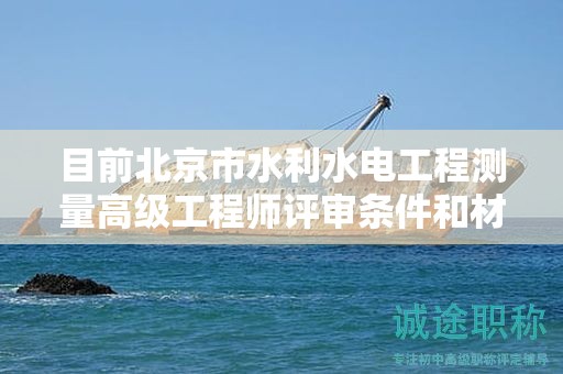 目前北京市水利水电工程测量高级工程师评审条件和材料有哪些？