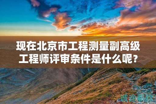 现在北京市工程测量副高级工程师评审条件是什么呢？