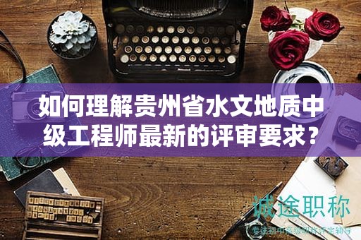 如何理解贵州省水文地质中级工程师最新的评审要求？
