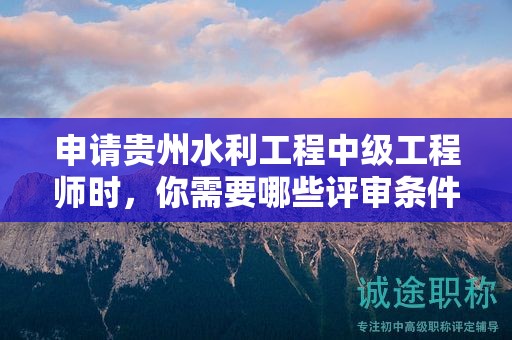 申请贵州水利工程中级工程师时，你需要哪些评审条件和材料？