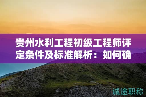 贵州水利工程初级工程师评定条件及标准解析：如何确保你的申请成功？