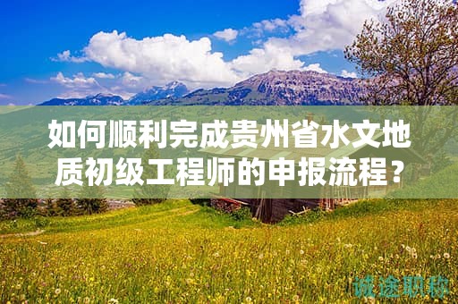 如何顺利完成贵州省水文地质初级工程师的申报流程？