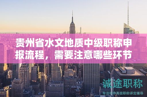 贵州省水文地质中级职称申报流程，需要注意哪些环节？