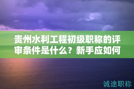 贵州水利工程初级职称的评审条件是什么？新手应如何做好准备？