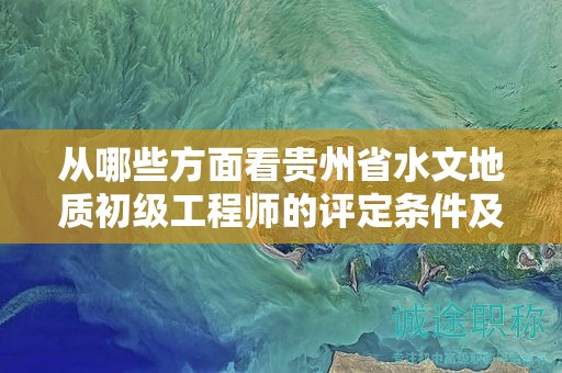 从哪些方面看贵州省水文地质初级工程师的评定条件及标准？