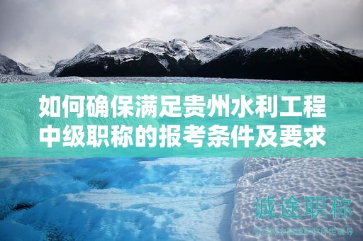 如何确保满足贵州水利工程中级职称的报考条件及要求？