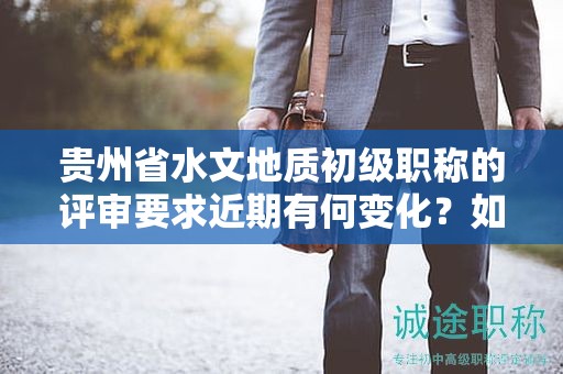贵州省水文地质初级职称的评审要求近期有何变化？如何保持与最新标准同步？