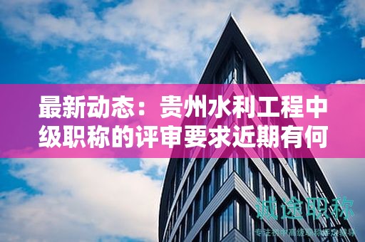 最新动态：贵州水利工程中级职称的评审要求近期有何变化？