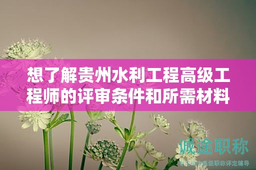 想了解贵州水利工程高级工程师的评审条件和所需材料吗？