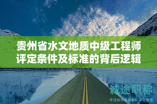 贵州省水文地质中级工程师评定条件及标准的背后逻辑是什么？