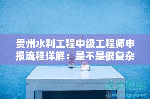 贵州水利工程中级工程师申报流程详解：是不是很复杂？