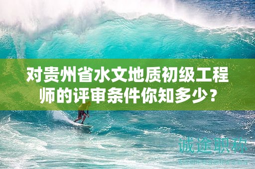 对贵州省水文地质初级工程师的评审条件你知多少？