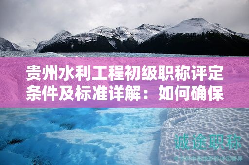 贵州水利工程初级职称评定条件及标准详解：如何确保你的资质被认可？