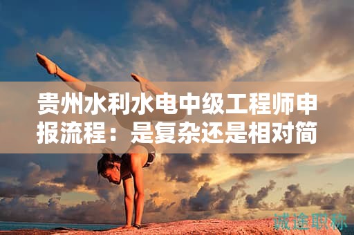 贵州水利水电中级工程师申报流程：是复杂还是相对简单？