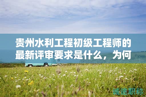 贵州水利工程初级工程师的最新评审要求是什么，为何需要关注？