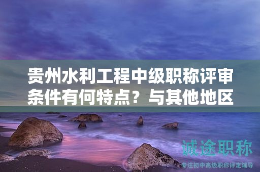 贵州水利工程中级职称评审条件有何特点？与其他地区有何差异？
