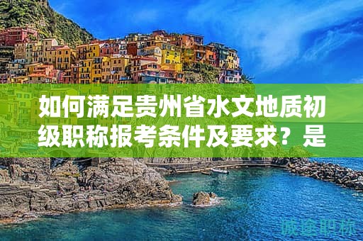 如何满足贵州省水文地质初级职称报考条件及要求？是不是每个人都可以申请？