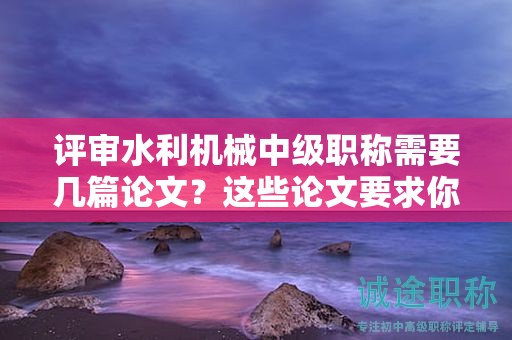 评审水利机械中级职称需要几篇论文？这些论文要求你必须知道。