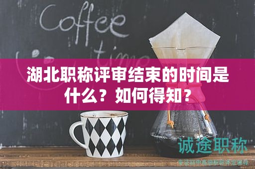 湖北职称评审结束的时间是什么？如何得知？