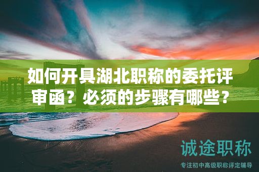 如何开具湖北职称的委托评审函？必须的步骤有哪些？