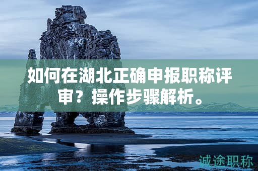 如何在湖北正确申报职称评审？操作步骤解析。