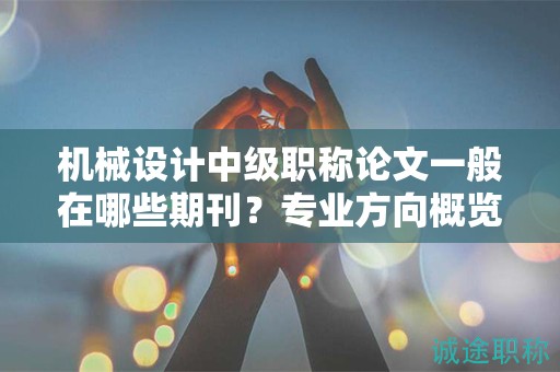 机械设计中级职称论文一般在哪些期刊？专业方向概览