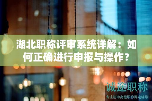 湖北职称评审系统详解：如何正确进行申报与操作？