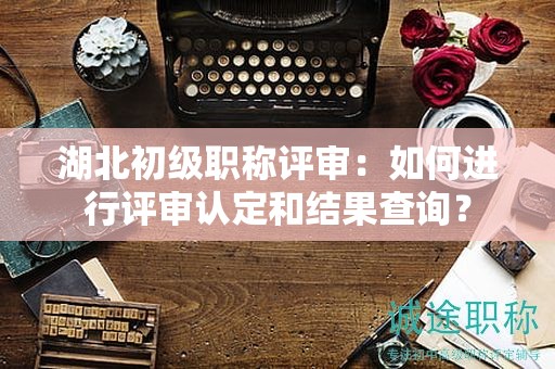 湖北初级职称评审：如何进行评审认定和结果查询？