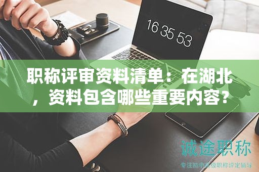 职称评审资料清单：在湖北，资料包含哪些重要内容？
