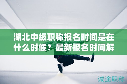 湖北中级职称报名时间是在什么时候？最新报名时间解读