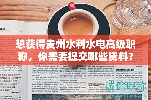 想获得贵州水利水电高级职称，你需要提交哪些资料？