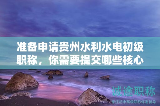 准备申请贵州水利水电初级职称，你需要提交哪些核心材料？