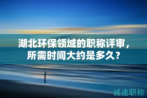 湖北环保领域的职称评审，所需时间大约是多久？
