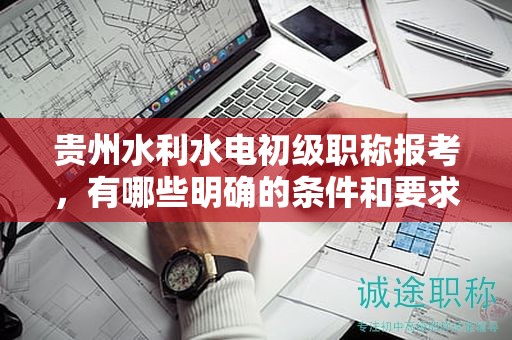 贵州水利水电初级职称报考，有哪些明确的条件和要求？