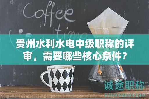 贵州水利水电中级职称的评审，需要哪些核心条件？
