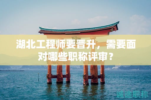 湖北工程师要晋升，需要面对哪些职称评审？