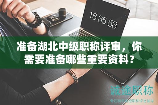 准备湖北中级职称评审，你需要准备哪些重要资料？