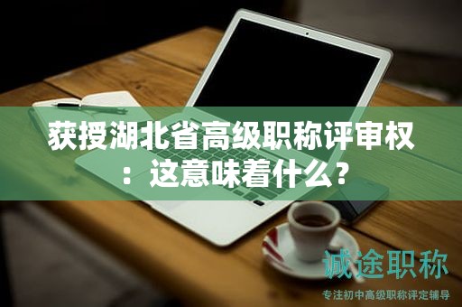 获授湖北省高级职称评审权：这意味着什么？