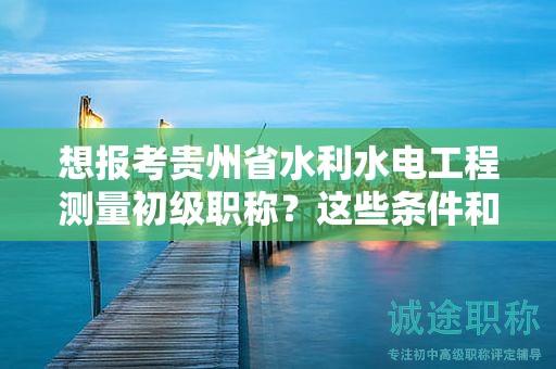 想报考贵州省水利水电工程测量初级职称？这些条件和要求你不能错过！